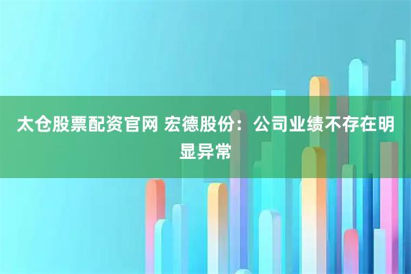 太仓股票配资官网 宏德股份：公司业绩不存在明显异常