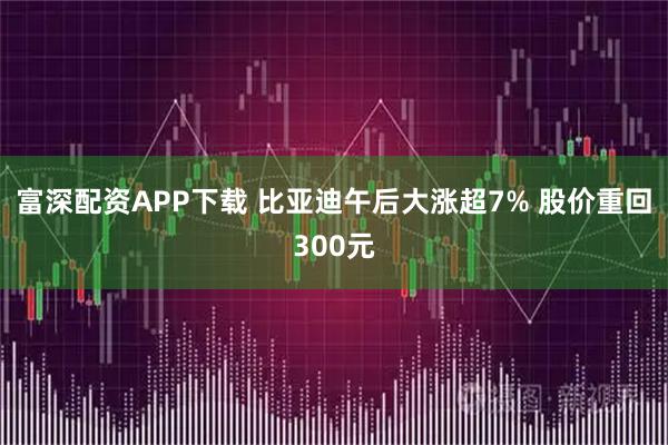 富深配资APP下载 比亚迪午后大涨超7% 股价重回300元