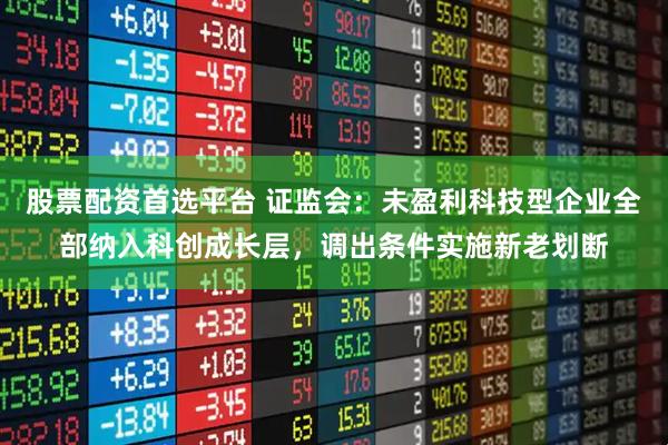 股票配资首选平台 证监会：未盈利科技型企业全部纳入科创成长层，调出条件实施新老划断