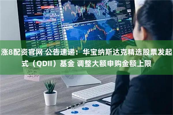 涨8配资官网 公告速递：华宝纳斯达克精选股票发起式（QDII）基金 调整大额申购金额上限