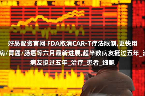 好易配资官网 FDA取消CAR-T疗法限制,更快用上救命药!白血病/胃癌/肠癌等六月最新进展,超半数病友挺过五年_治疗_患者_细胞