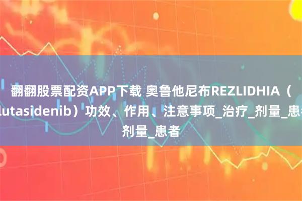 翻翻股票配资APP下载 奥鲁他尼布REZLIDHIA（olutasidenib）功效、作用、注意事项_治疗_剂量_患者