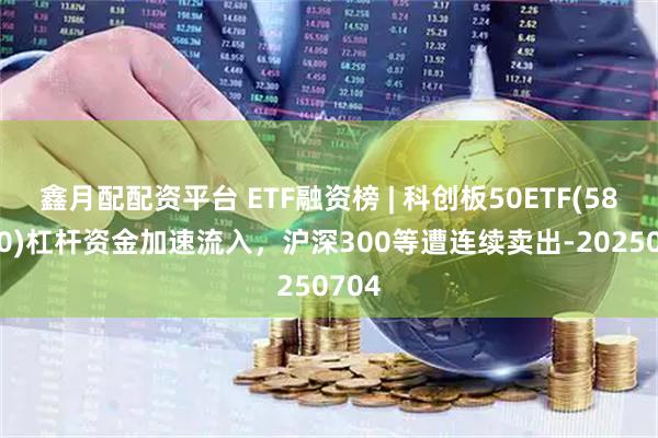 鑫月配配资平台 ETF融资榜 | 科创板50ETF(588080)杠杆资金加速流入，沪深300等遭连续卖出-20250704