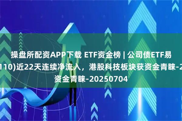 操盘所配资APP下载 ETF资金榜 | 公司债ETF易方达(511110)近22天连续净流入，港股科技板块获资金青睐-20250704