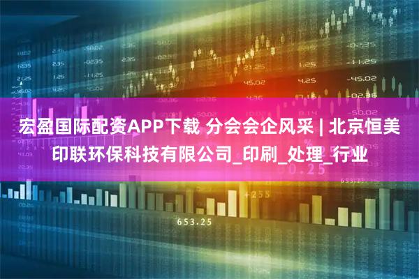 宏盈国际配资APP下载 分会会企风采 | 北京恒美印联环保科技有限公司_印刷_处理_行业