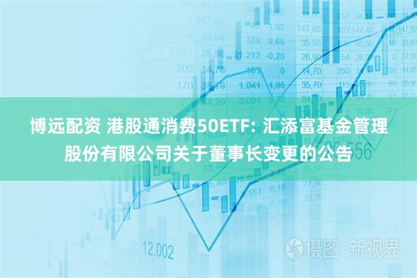 博远配资 港股通消费50ETF: 汇添富基金管理股份有限公司关于董事长变更的公告