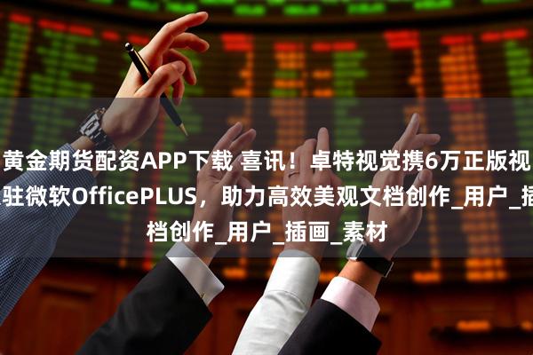 黄金期货配资APP下载 喜讯！卓特视觉携6万正版视觉资源入驻微软OfficePLUS，助力高效美观文档创作_用户_插画_素材