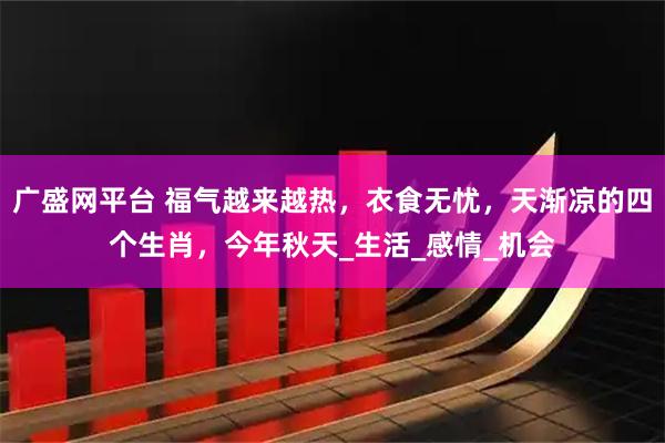 广盛网平台 福气越来越热，衣食无忧，天渐凉的四个生肖，今年秋天_生活_感情_机会