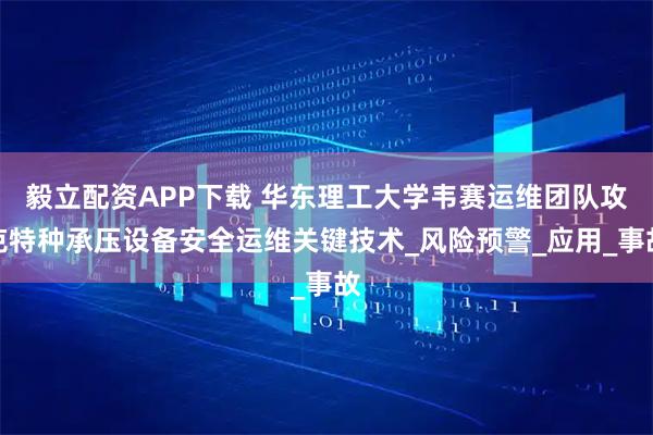 毅立配资APP下载 华东理工大学韦赛运维团队攻克特种承压设备安全运维关键技术_风险预警_应用_事故