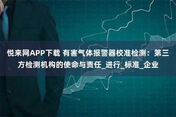 悦来网APP下载 有害气体报警器校准检测：第三方检测机构的使命与责任_进行_标准_企业