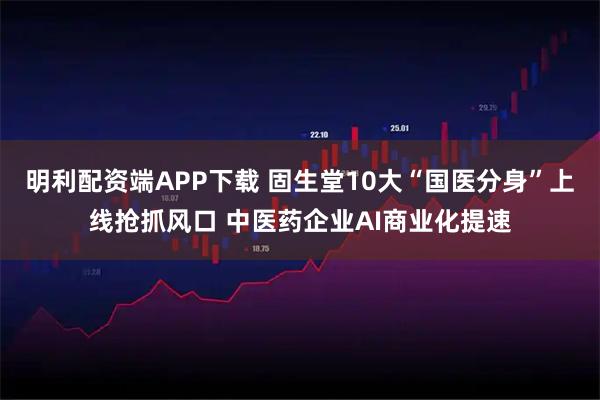 明利配资端APP下载 固生堂10大“国医分身”上线抢抓风口 中医药企业AI商业化提速