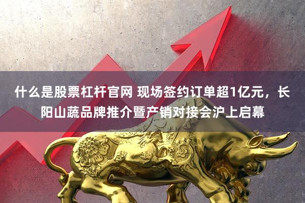什么是股票杠杆官网 现场签约订单超1亿元，长阳山蔬品牌推介暨产销对接会沪上启幕