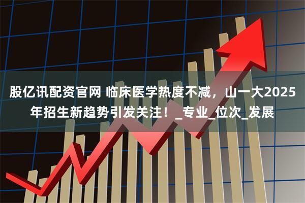 股亿讯配资官网 临床医学热度不减，山一大2025年招生新趋势引发关注！_专业_位次_发展