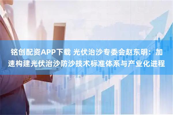 铭创配资APP下载 光伏治沙专委会赵东明：加速构建光伏治沙防沙技术标准体系与产业化进程