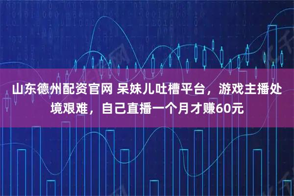 山东德州配资官网 呆妹儿吐槽平台，游戏主播处境艰难，自己直播一个月才赚60元