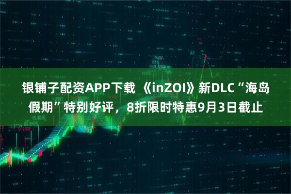 银铺子配资APP下载 《inZOI》新DLC“海岛假期”特别好评，8折限时特惠9月3日截止