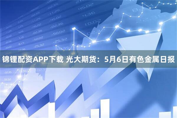 锦锂配资APP下载 光大期货：5月6日有色金属日报